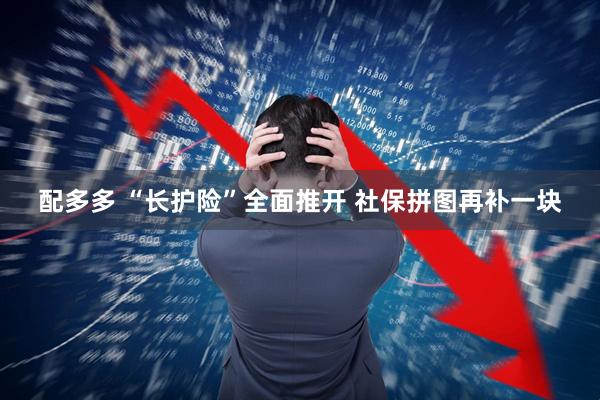 配多多 “长护险”全面推开 社保拼图再补一块