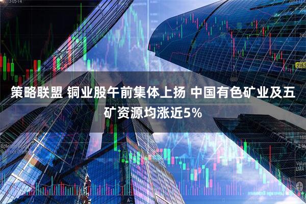 策略联盟 铜业股午前集体上扬 中国有色矿业及五矿资源均涨近5%