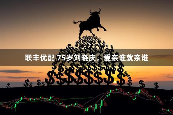 联丰优配 75岁刘晓庆，爱亲谁就亲谁