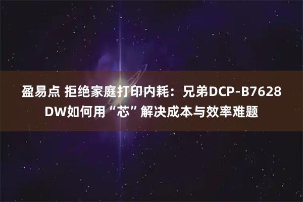 盈易点 拒绝家庭打印内耗：兄弟DCP-B7628DW如何用“芯”解决成本与效率难题