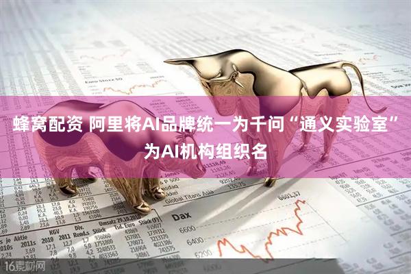 蜂窝配资 阿里将AI品牌统一为千问“通义实验室”为AI机构组织名