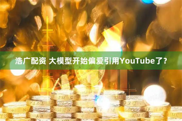 浩广配资 大模型开始偏爱引用YouTube了？