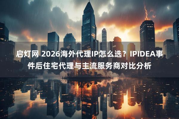启灯网 2026海外代理IP怎么选？IPIDEA事件后住宅代理与主流服务商对比分析