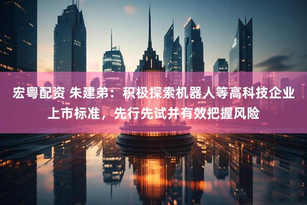 宏粤配资 朱建弟：积极探索机器人等高科技企业上市标准，先行先试并有效把握风险