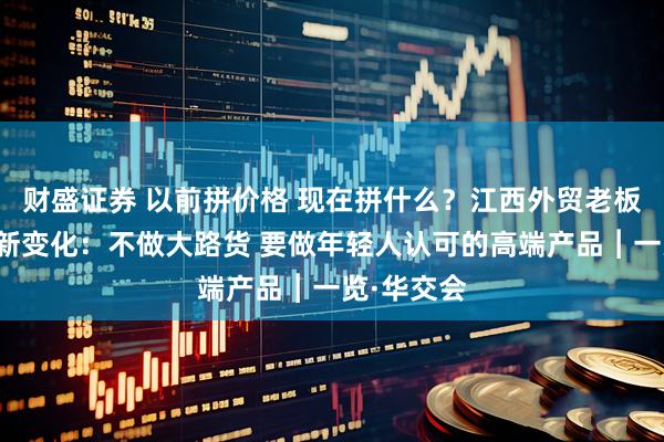 财盛证券 以前拼价格 现在拼什么？江西外贸老板娘谈出海新变化：不做大路货 要做年轻人认可的高端产品︱一览·华交会