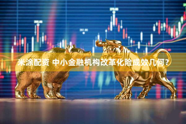 米涂配资 中小金融机构改革化险成效几何？