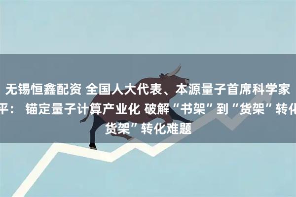 无锡恒鑫配资 全国人大代表、本源量子首席科学家郭国平: 锚定量子计算产业化 破解“书架”到“货架”转化难题