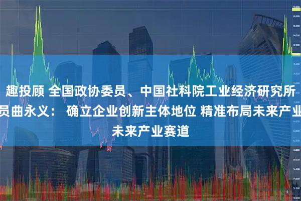 趣投顾 全国政协委员、中国社科院工业经济研究所研究员曲永义： 确立企业创新主体地位 精准布局未来产业赛道