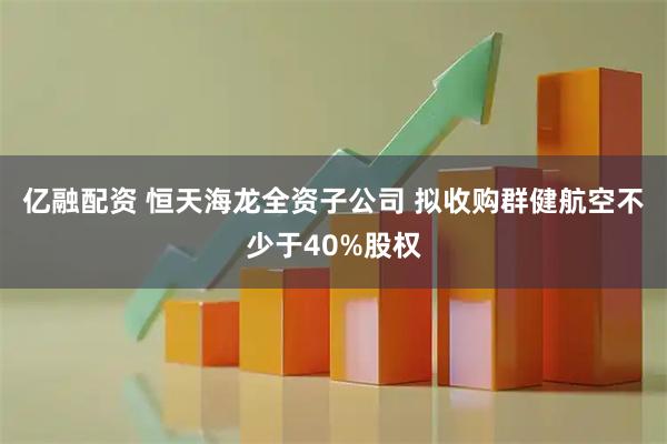 亿融配资 恒天海龙全资子公司 拟收购群健航空不少于40%股权