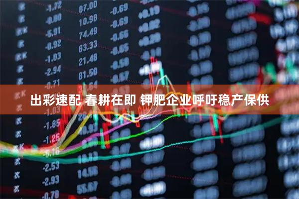 出彩速配 春耕在即 钾肥企业呼吁稳产保供