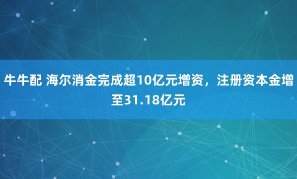 牛牛配 海尔消金完成超10亿元增资，注册资本金增至31.18亿元