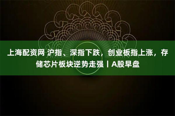 上海配资网 沪指、深指下跌，创业板指上涨，存储芯片板块逆势走强丨A股早盘