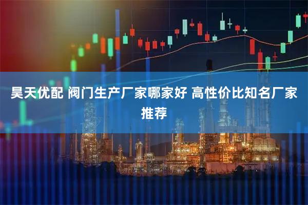 昊天优配 阀门生产厂家哪家好 高性价比知名厂家推荐