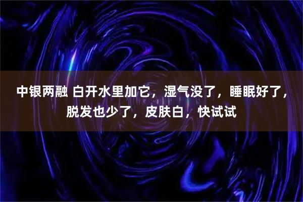 中银两融 白开水里加它，湿气没了，睡眠好了，脱发也少了，皮肤白，快试试