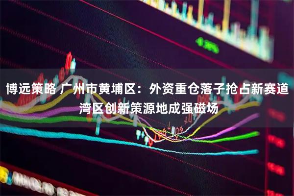 博远策略 广州市黄埔区：外资重仓落子抢占新赛道 湾区创新策源地成强磁场