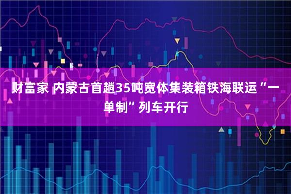 财富家 内蒙古首趟35吨宽体集装箱铁海联运“一单制”列车开行