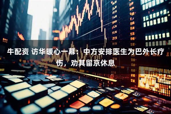 牛配资 访华暖心一幕：中方安排医生为巴外长疗伤，劝其留京休息