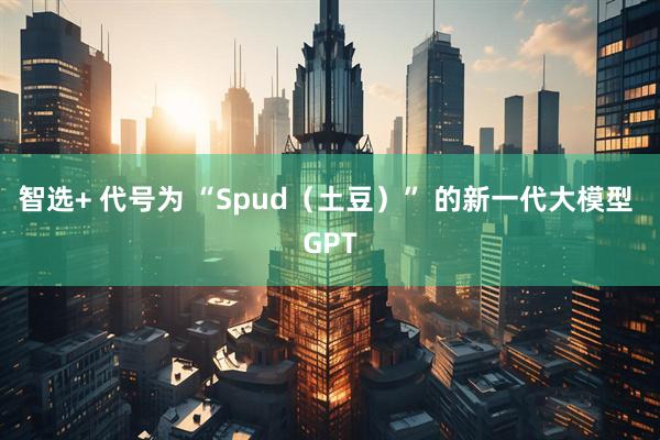 智选+ 代号为 “Spud（土豆）” 的新一代大模型 GPT