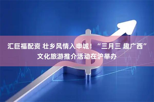汇巨福配资 壮乡风情入申城！“三月三 趣广西”文化旅游推介活动在沪举办
