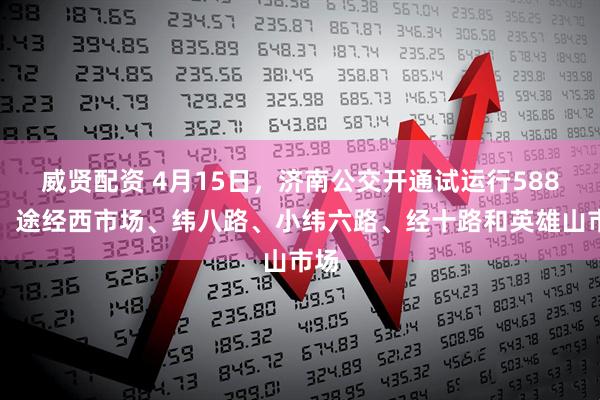 威贤配资 4月15日，济南公交开通试运行588路：途经西市场、纬八路、小纬六路、经十路和英雄山市场