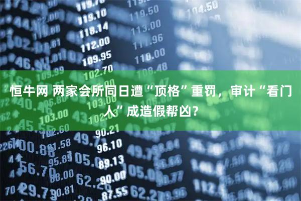 恒牛网 两家会所同日遭“顶格”重罚，审计“看门人”成造假帮凶？