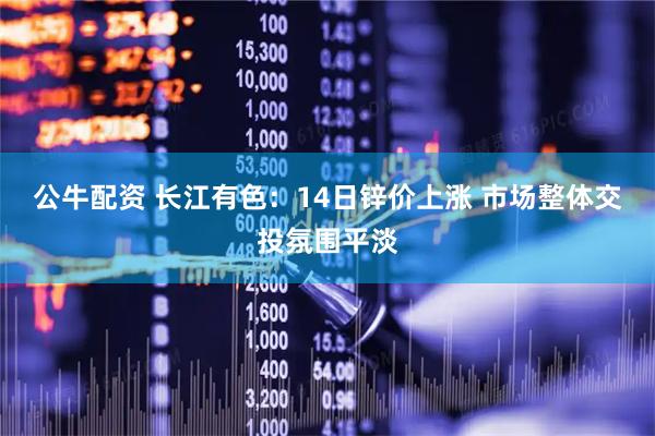 公牛配资 长江有色：14日锌价上涨 市场整体交投氛围平淡