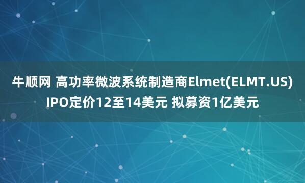 牛顺网 高功率微波系统制造商Elmet(ELMT.US)IPO定价12至14美元 拟募资1亿美元
