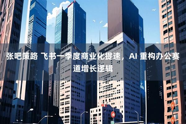 张吧策路 飞书一季度商业化提速，AI 重构办公赛道增长逻辑