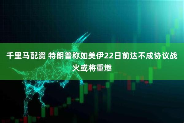 千里马配资 特朗普称如美伊22日前达不成协议战火或将重燃