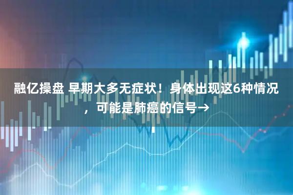 融亿操盘 早期大多无症状！身体出现这6种情况，可能是肺癌的信号→
