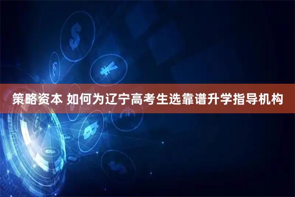 策略资本 如何为辽宁高考生选靠谱升学指导机构