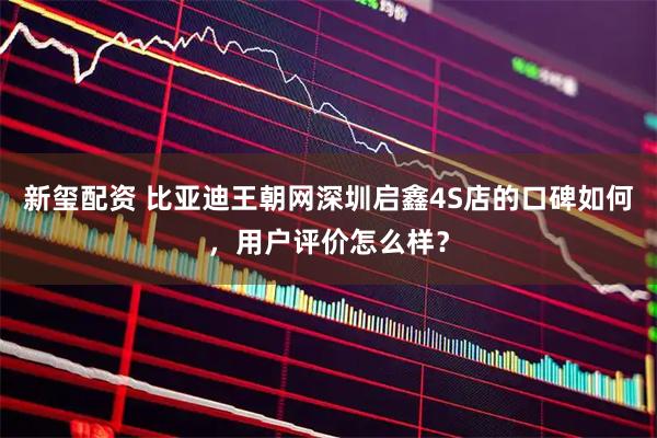 新玺配资 比亚迪王朝网深圳启鑫4S店的口碑如何，用户评价怎么样？