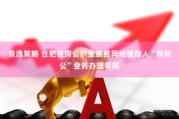 景逸策略 合肥住房公积金放宽异地缴存人“商转公”业务办理年限