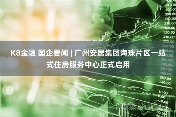 K8金融 国企要闻 | 广州安居集团海珠片区一站式住房服务中心正式启用