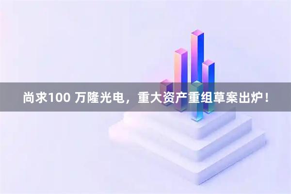 尚求100 万隆光电，重大资产重组草案出炉！