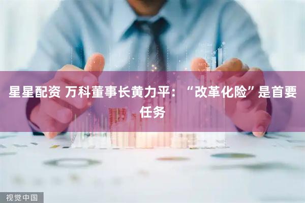 星星配资 万科董事长黄力平：“改革化险”是首要任务