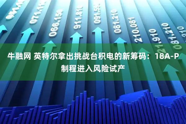 牛融网 英特尔拿出挑战台积电的新筹码：18A-P制程进入风险试产