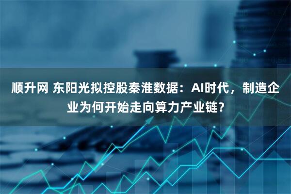 顺升网 东阳光拟控股秦淮数据：AI时代，制造企业为何开始走向算力产业链？