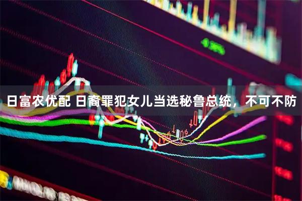 日富农优配 日裔罪犯女儿当选秘鲁总统，不可不防