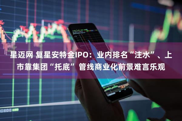 星迈网 复星安特金IPO：业内排名“注水”、上市靠集团“托底” 管线商业化前景难言乐观