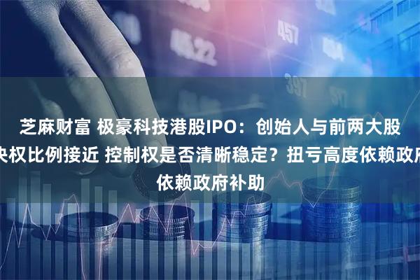 芝麻财富 极豪科技港股IPO：创始人与前两大股东表决权比例接近 控制权是否清晰稳定？扭亏高度依赖政府补助