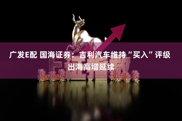 广发E配 国海证券:吉利汽车维持“买入”评级 出海高增延续