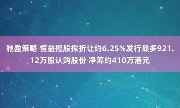 驰盈策略 恒益控股拟折让约6.25%发行最多921.12万股认购股份 净筹约410万港元