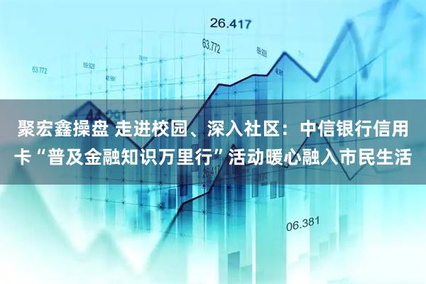 聚宏鑫操盘 走进校园、深入社区：中信银行信用卡“普及金融知识万里行”活动暖心融入市民生活