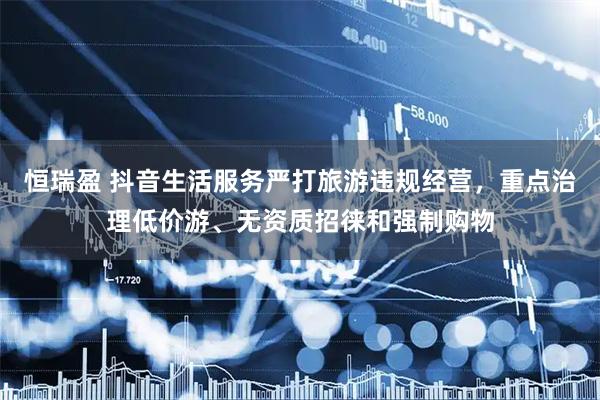 恒瑞盈 抖音生活服务严打旅游违规经营，重点治理低价游、无资质招徕和强制购物