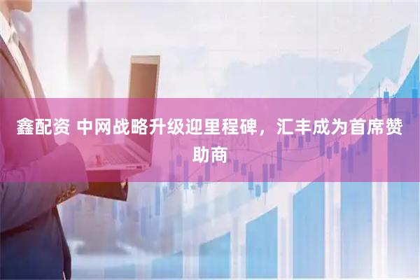 鑫配资 中网战略升级迎里程碑，汇丰成为首席赞助商