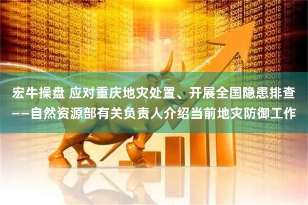 宏牛操盘 应对重庆地灾处置、开展全国隐患排查——自然资源部有关负责人介绍当前地灾防御工作