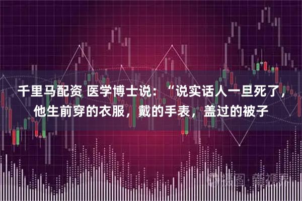 千里马配资 医学博士说:“说实话人一旦死了,他生前穿的衣服,戴的手表,盖过的被子