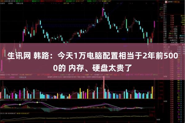生讯网 韩路:今天1万电脑配置相当于2年前5000的 内存、硬盘太贵了
