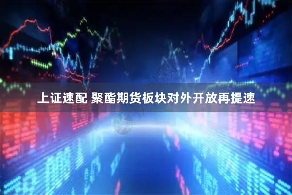 上证速配 聚酯期货板块对外开放再提速